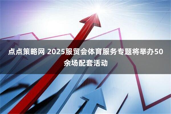 点点策略网 2025服贸会体育服务专题将举办50余场配套活动