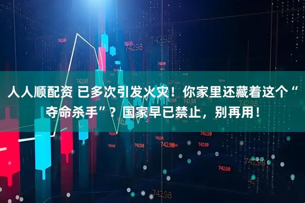 人人顺配资 已多次引发火灾！你家里还藏着这个“夺命杀手”？国家早已禁止，别再用！