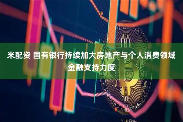 米配资 国有银行持续加大房地产与个人消费领域金融支持力度