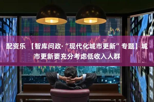 配资乐 【智库问政·“现代化城市更新”专题】城市更新要充分考虑低收入人群