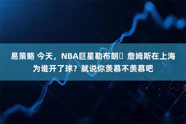 易策略 今天，NBA巨星勒布朗・詹姆斯在上海为谁开了球？就说你羡慕不羡慕吧