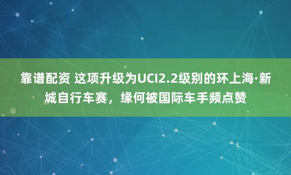 靠谱配资 这项升级为UCI2.2级别的环上海·新城自行车赛，缘何被国际车手频点赞