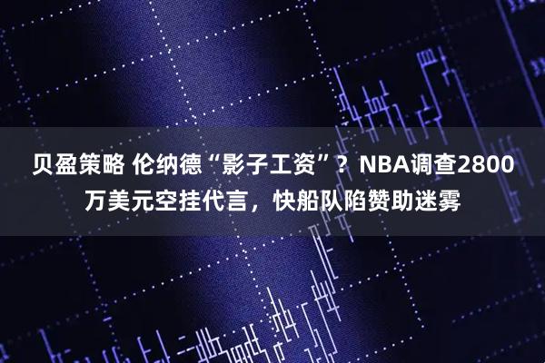 贝盈策略 伦纳德“影子工资”？NBA调查2800万美元空挂代言，快船队陷赞助迷雾