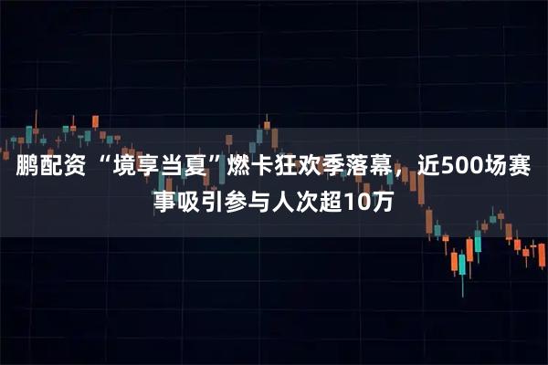 鹏配资 “境享当夏”燃卡狂欢季落幕，近500场赛事吸引参与人次超10万