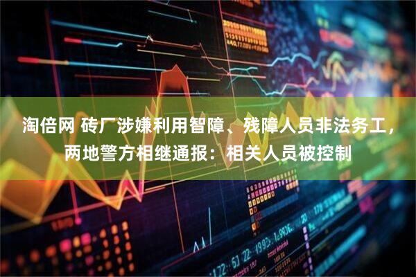淘倍网 砖厂涉嫌利用智障、残障人员非法务工，两地警方相继通报：相关人员被控制