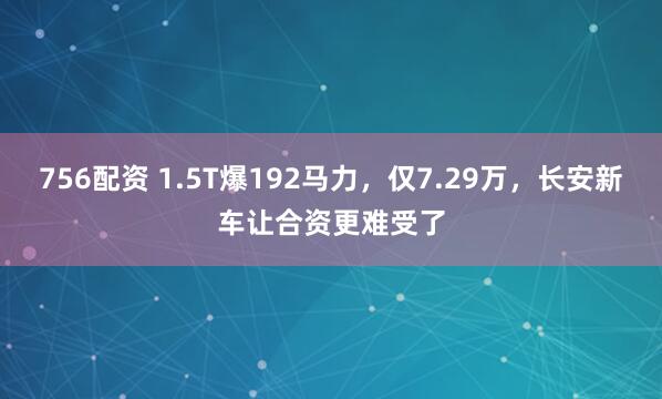 756配资 1.5T爆192马力，仅7.29万，长安新车让合资更难受了