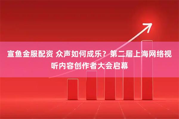 宣鱼金服配资 众声如何成乐？第二届上海网络视听内容创作者大会启幕
