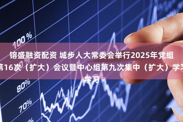 镕盛融资配资 城步人大常委会举行2025年党组第16次（扩大）会议暨中心组第九次集中（扩大）学习