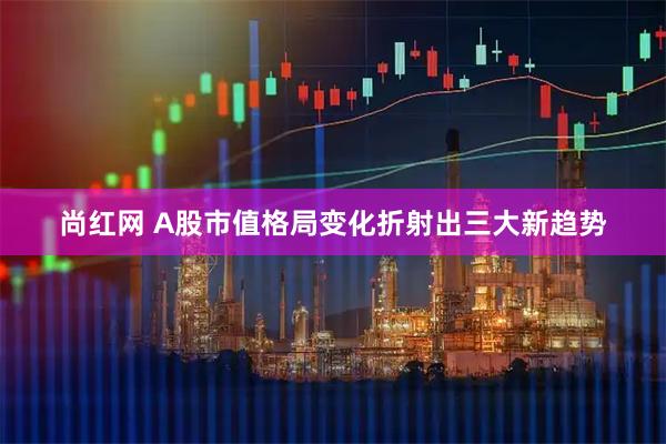 尚红网 A股市值格局变化折射出三大新趋势