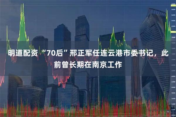 明道配资 “70后”邢正军任连云港市委书记，此前曾长期在南京工作
