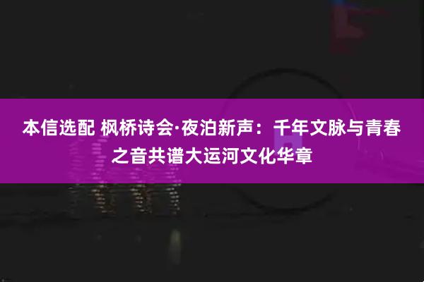 本信选配 枫桥诗会·夜泊新声：千年文脉与青春之音共谱大运河文化华章