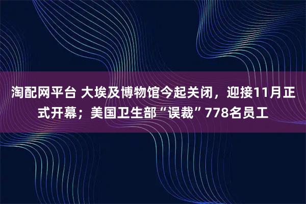 淘配网平台 大埃及博物馆今起关闭，迎接11月正式开幕；美国卫生部“误裁”778名员工