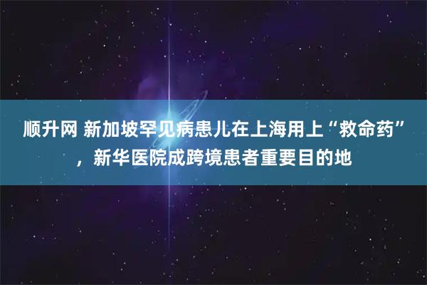 顺升网 新加坡罕见病患儿在上海用上“救命药”，新华医院成跨境患者重要目的地