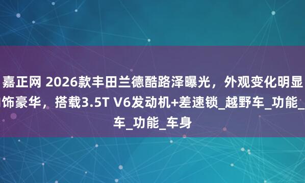 嘉正网 2026款丰田兰德酷路泽曝光，外观变化明显，内饰豪华，搭载3.5T V6发动机+差速锁_越野车_功能_车身