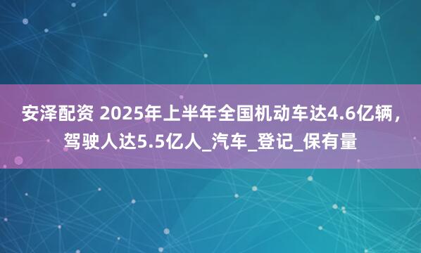 安泽配资 2025年上半年全国机动车达4.6亿辆，驾驶人达5.5亿人_汽车_登记_保有量