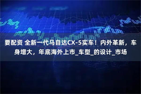 要配资 全新一代马自达CX-5实车！内外革新，车身增大，年底海外上市_车型_的设计_市场
