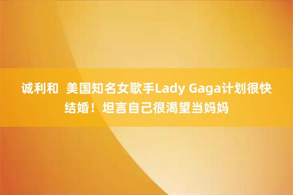 诚利和  美国知名女歌手Lady Gaga计划很快结婚！坦言自己很渴望当妈妈