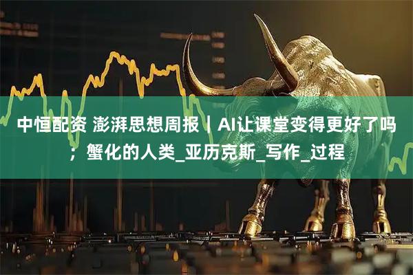 中恒配资 澎湃思想周报｜AI让课堂变得更好了吗；蟹化的人类_亚历克斯_写作_过程