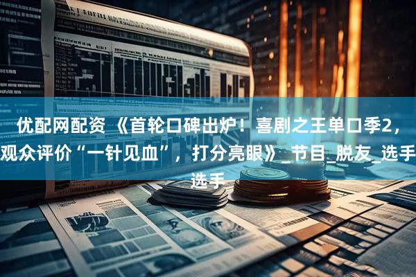 优配网配资 《首轮口碑出炉！喜剧之王单口季2，观众评价“一针见血”，打分亮眼》_节目_脱友_选手