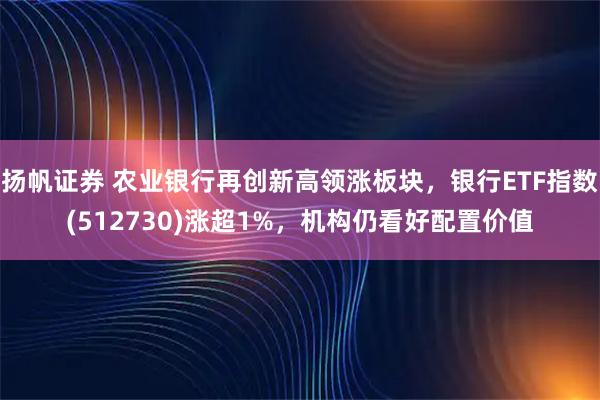 扬帆证券 农业银行再创新高领涨板块，银行ETF指数(512730)涨超1%，机构仍看好配置价值