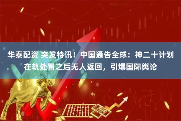 华泰配资 突发特讯！中国通告全球：神二十计划在轨处置之后无人返回，引爆国际舆论