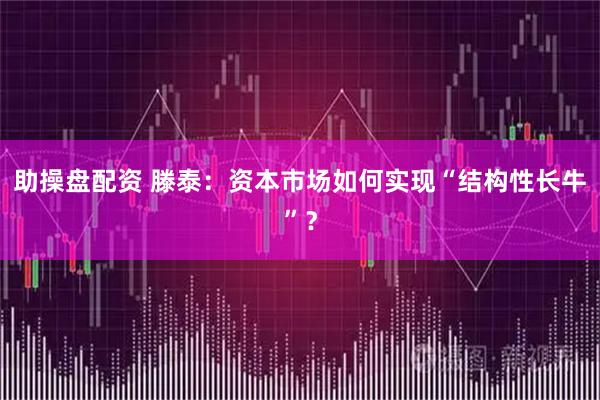 助操盘配资 滕泰：资本市场如何实现“结构性长牛”？