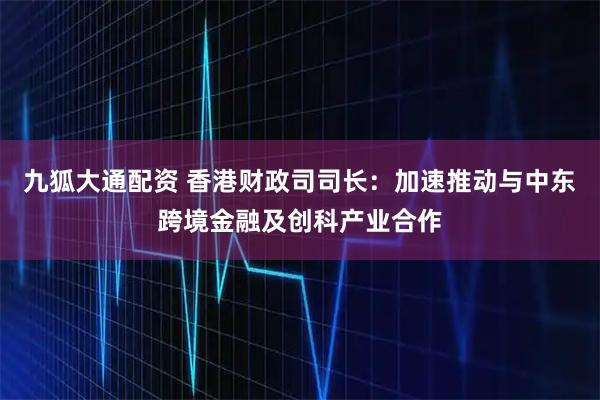 九狐大通配资 香港财政司司长：加速推动与中东跨境金融及创科产业合作