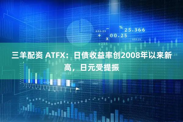 三羊配资 ATFX：日债收益率创2008年以来新高，日元受提振