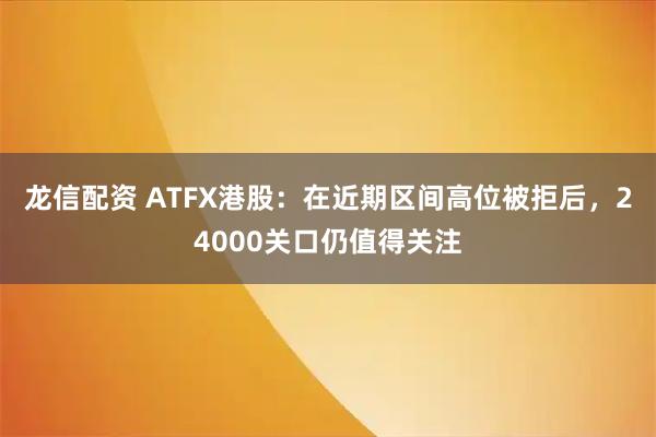 龙信配资 ATFX港股：在近期区间高位被拒后，24000关口仍值得关注