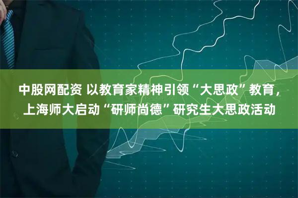 中股网配资 以教育家精神引领“大思政”教育,上海师大启动“研师尚德”研究生大思政活动